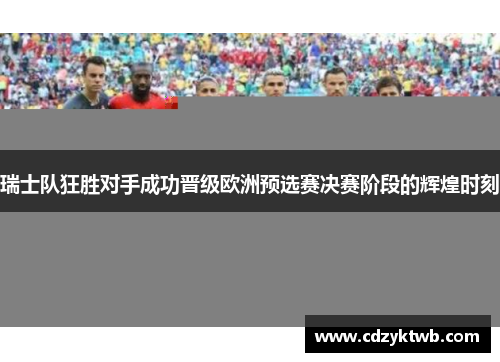 瑞士队狂胜对手成功晋级欧洲预选赛决赛阶段的辉煌时刻