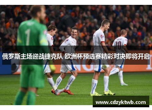 俄罗斯主场迎战捷克队 欧洲杯预选赛精彩对决即将开启