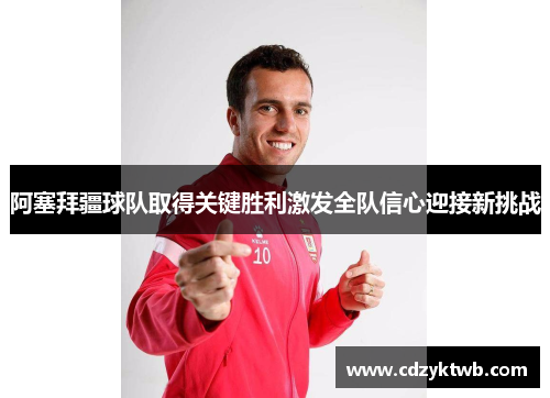 阿塞拜疆球队取得关键胜利激发全队信心迎接新挑战