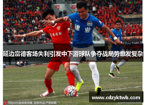 延边富德客场失利引发中下游球队争夺战局势愈发复杂