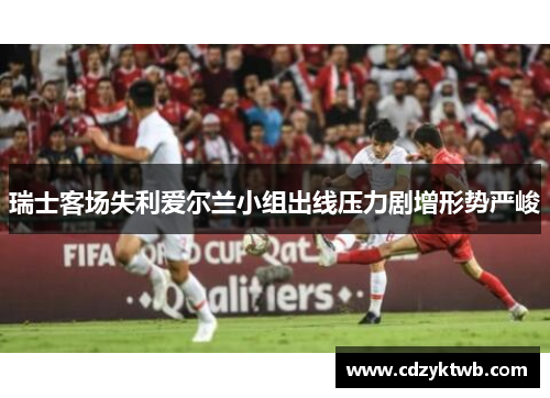 瑞士客场失利爱尔兰小组出线压力剧增形势严峻