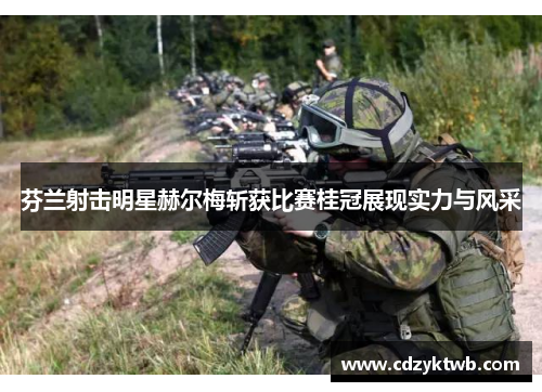 芬兰射击明星赫尔梅斩获比赛桂冠展现实力与风采