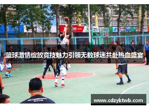 篮球激情绽放竞技魅力引领无数球迷共赴热血盛宴
