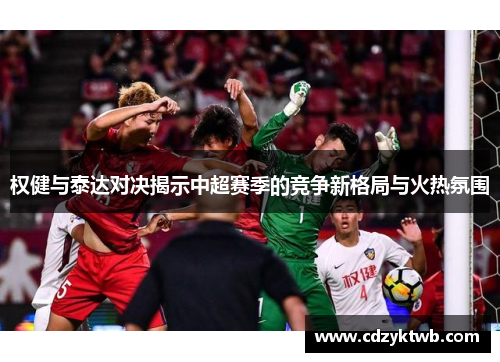权健与泰达对决揭示中超赛季的竞争新格局与火热氛围