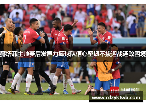 赫塔菲主帅赛后发声力挺球队信心坚韧不拔迎战连败困境
