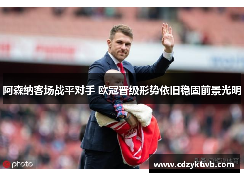 阿森纳客场战平对手 欧冠晋级形势依旧稳固前景光明