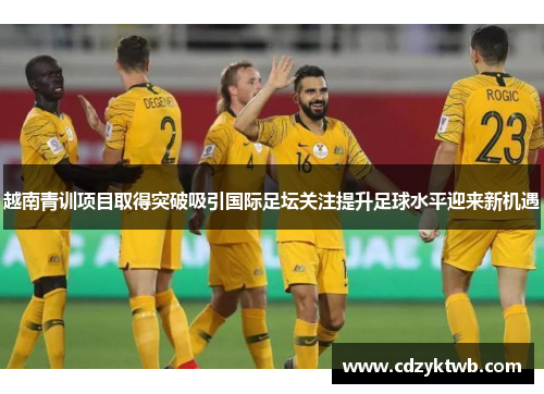 越南青训项目取得突破吸引国际足坛关注提升足球水平迎来新机遇