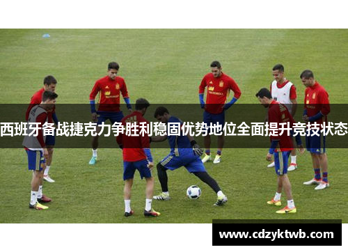 西班牙备战捷克力争胜利稳固优势地位全面提升竞技状态
